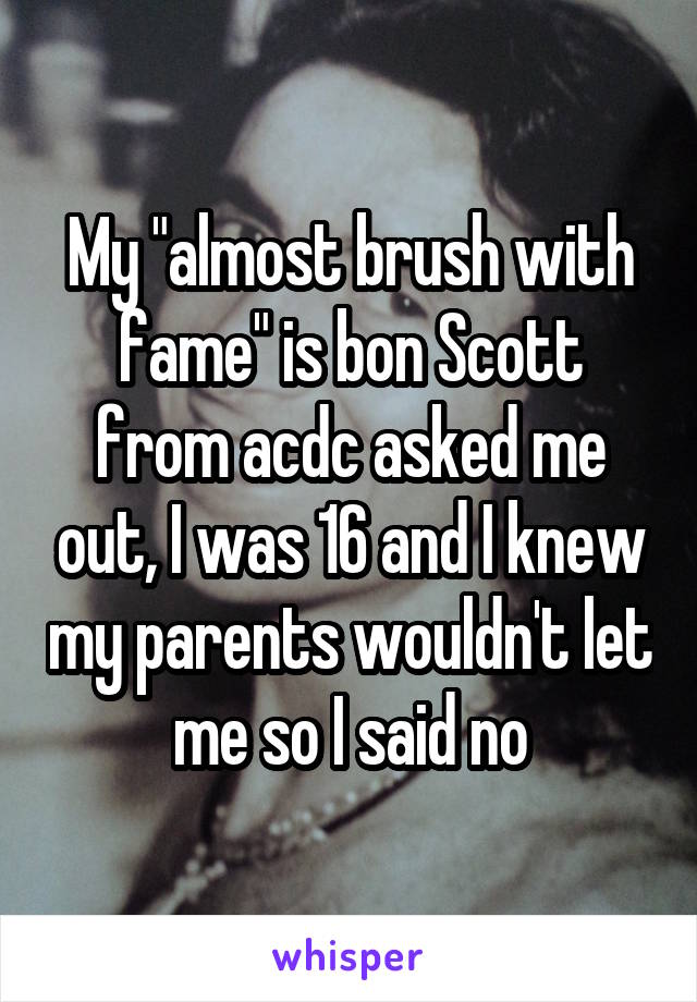 My "almost brush with fame" is bon Scott from acdc asked me out, I was 16 and I knew my parents wouldn't let me so I said no