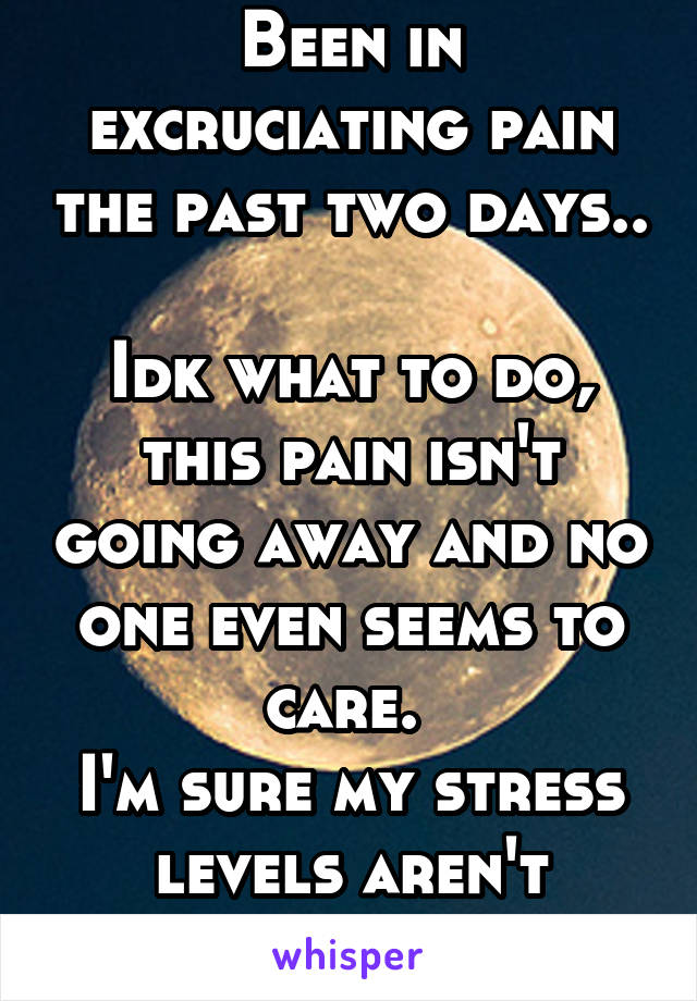 Been in excruciating pain the past two days..

Idk what to do, this pain isn't going away and no one even seems to care. 
I'm sure my stress levels aren't helping at all.