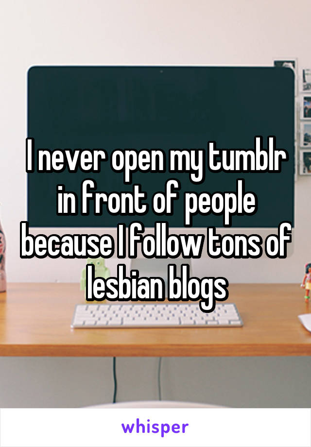 I never open my tumblr in front of people because I follow tons of lesbian blogs