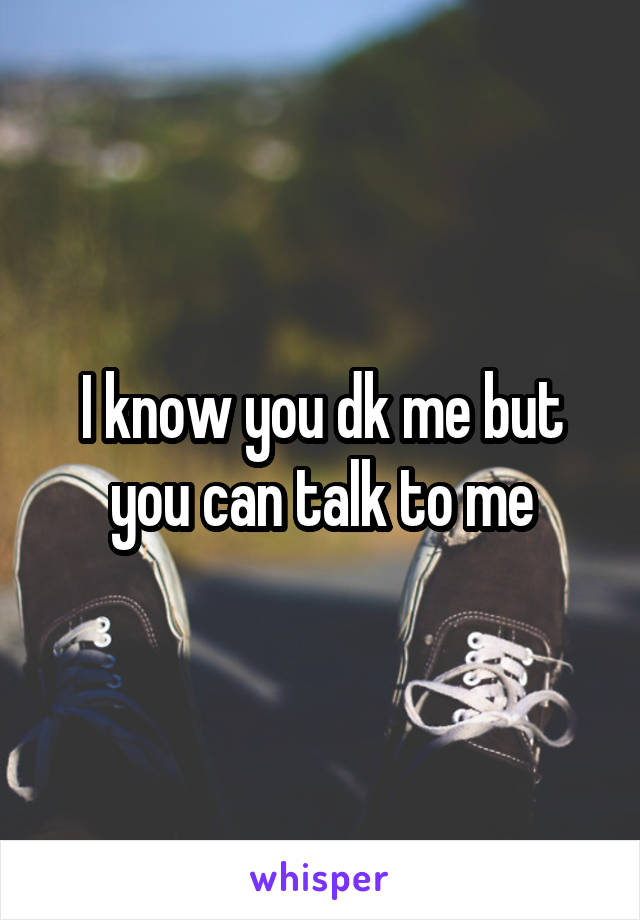 I know you dk me but you can talk to me
