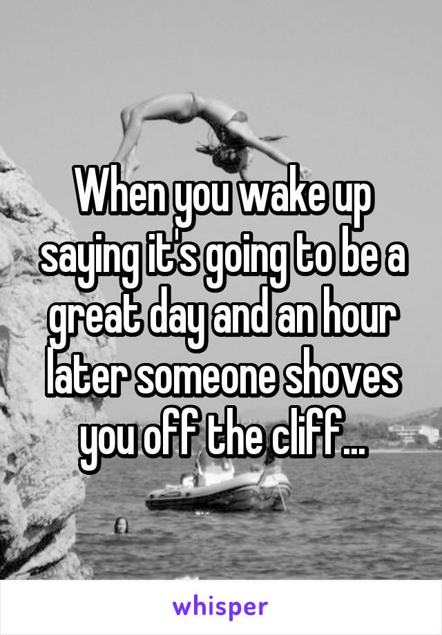 When you wake up saying it's going to be a great day and an hour later someone shoves you off the cliff...