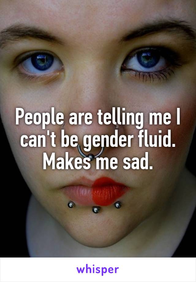 People are telling me I can't be gender fluid. Makes me sad.