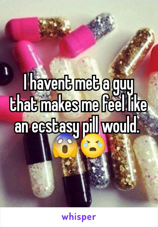 I havent met a guy that makes me feel like an ecstasy pill would. 
😱😭