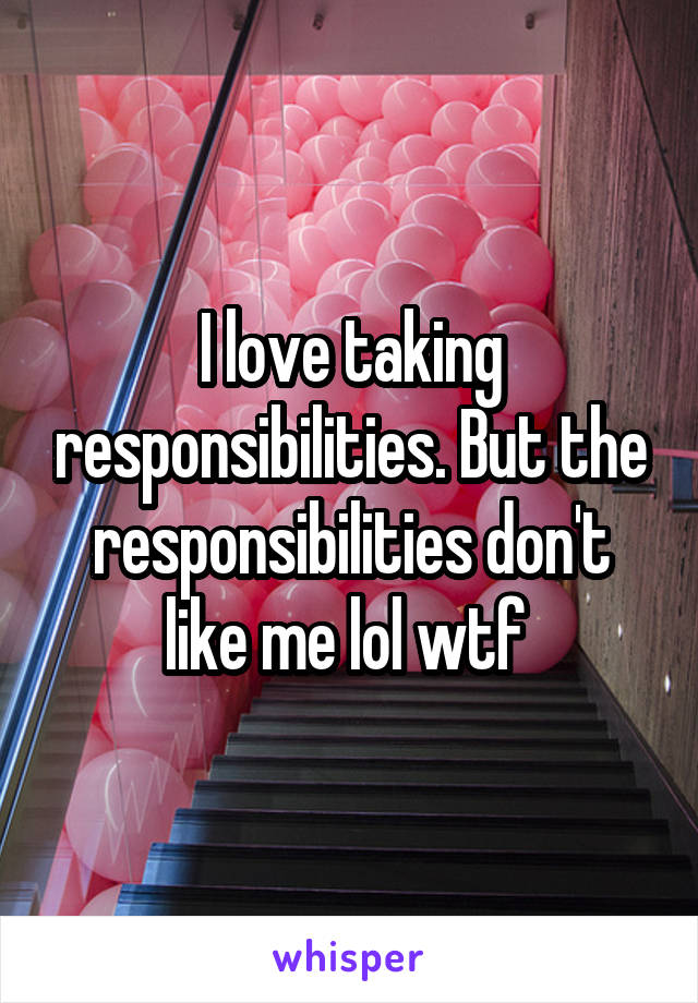 I love taking responsibilities. But the responsibilities don't like me lol wtf 