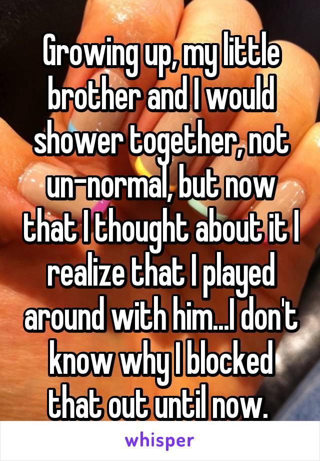 Growing up, my little brother and I would shower together, not un-normal, but now that I thought about it I realize that I played around with him...I don't know why I blocked that out until now. 