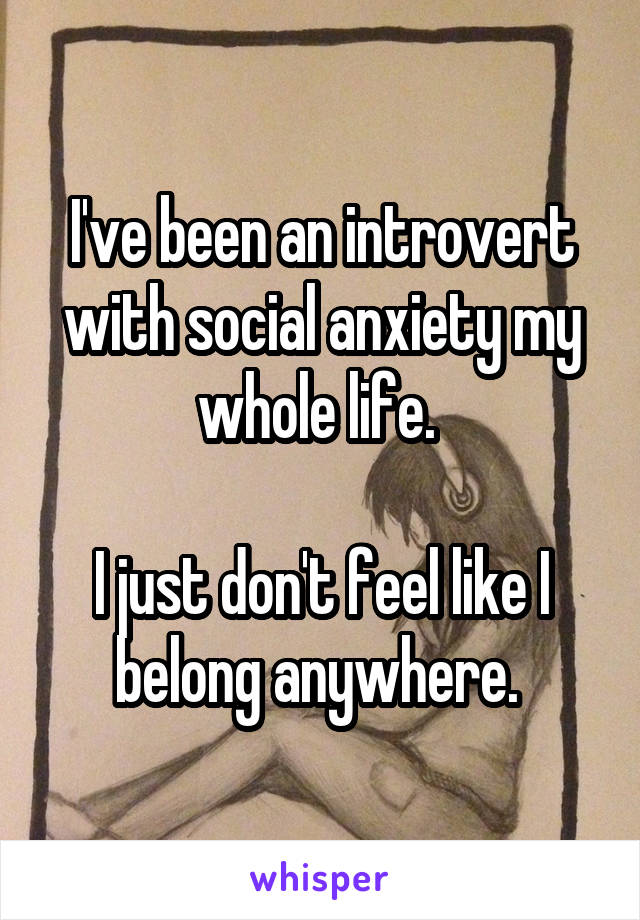 I've been an introvert with social anxiety my whole life. 

I just don't feel like I belong anywhere. 