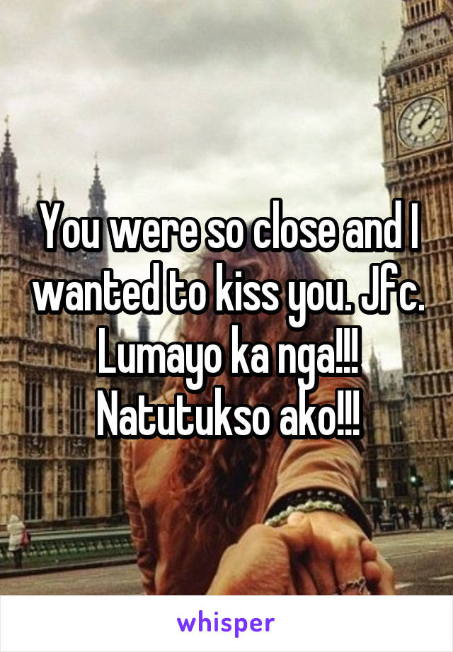 You were so close and I wanted to kiss you. Jfc. Lumayo ka nga!!! Natutukso ako!!!