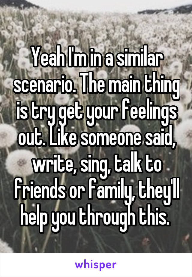 Yeah I'm in a similar scenario. The main thing is try get your feelings out. Like someone said, write, sing, talk to friends or family, they'll help you through this. 