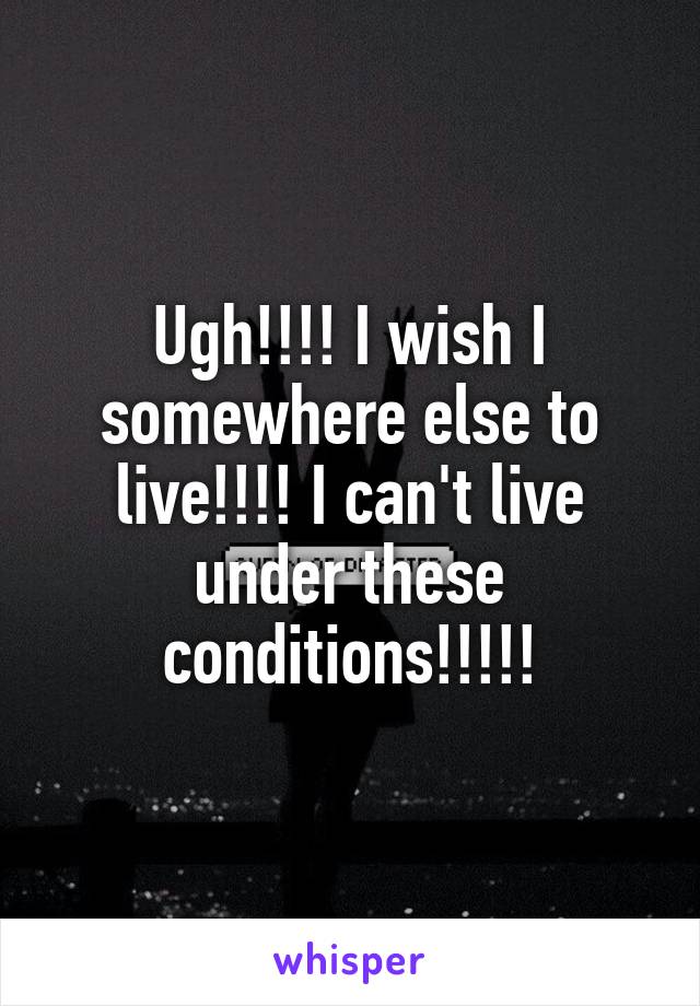 Ugh!!!! I wish I somewhere else to live!!!! I can't live under these conditions!!!!!