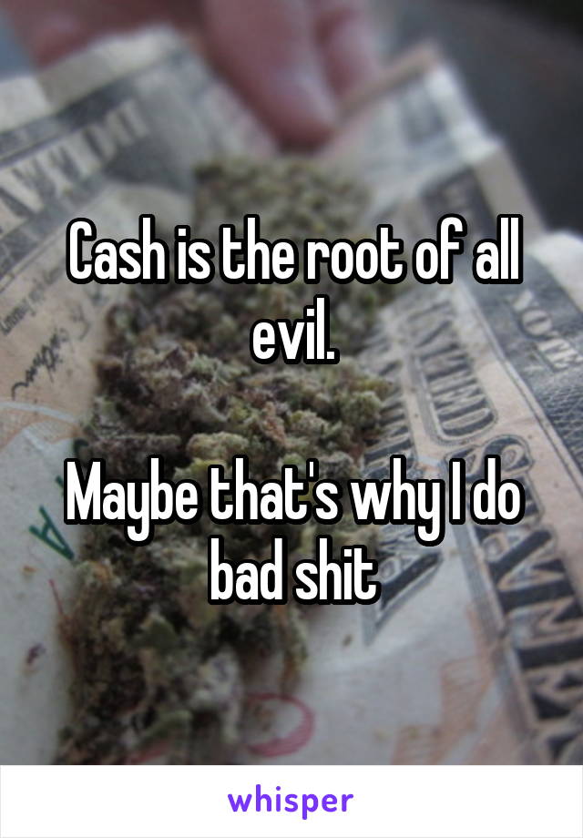 Cash is the root of all evil.

Maybe that's why I do bad shit