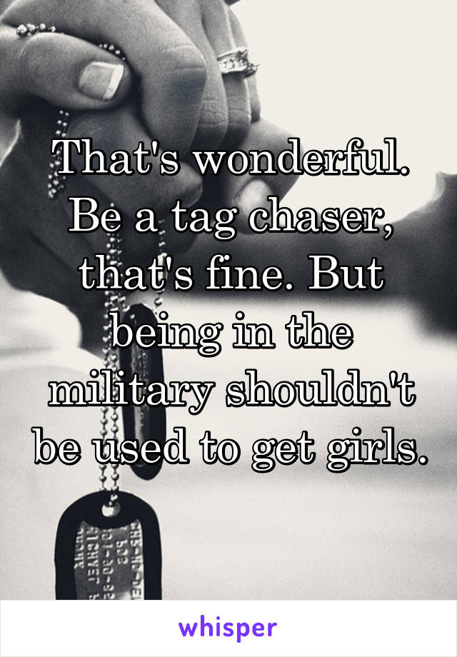 That's wonderful. Be a tag chaser, that's fine. But being in the military shouldn't be used to get girls. 