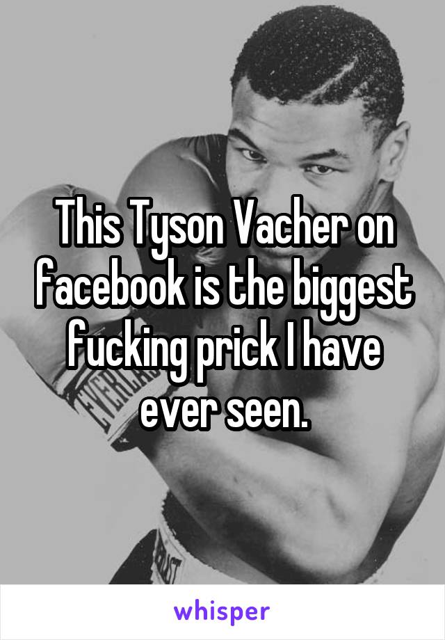 This Tyson Vacher on facebook is the biggest fucking prick I have ever seen.