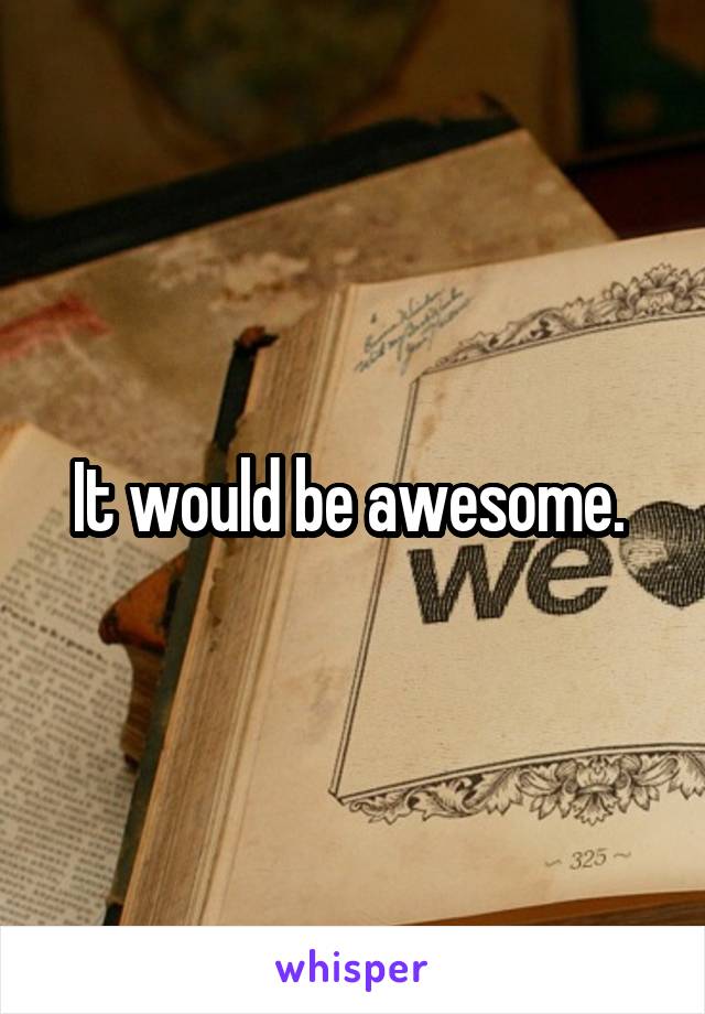 It would be awesome. 