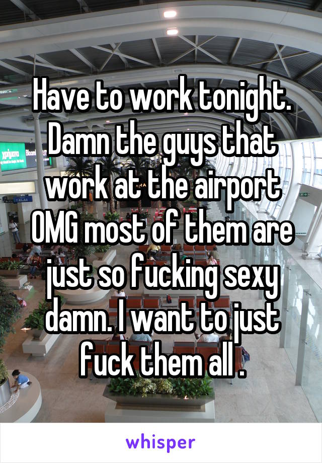 Have to work tonight. Damn the guys that work at the airport OMG most of them are just so fucking sexy damn. I want to just fuck them all .