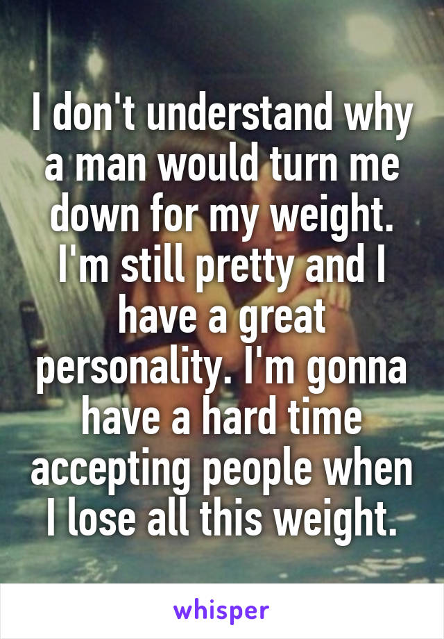 I don't understand why a man would turn me down for my weight. I'm still pretty and I have a great personality. I'm gonna have a hard time accepting people when I lose all this weight.