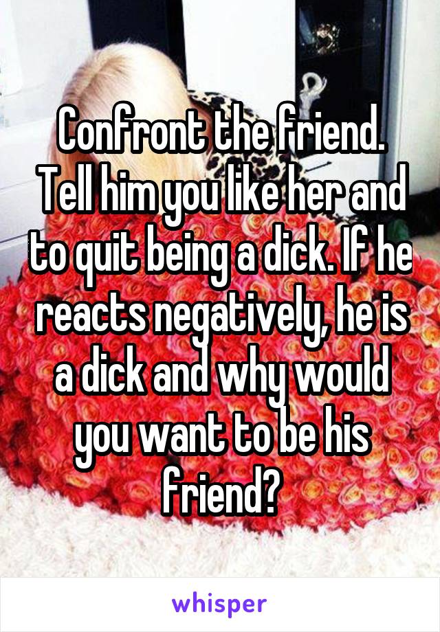Confront the friend. Tell him you like her and to quit being a dick. If he reacts negatively, he is a dick and why would you want to be his friend?