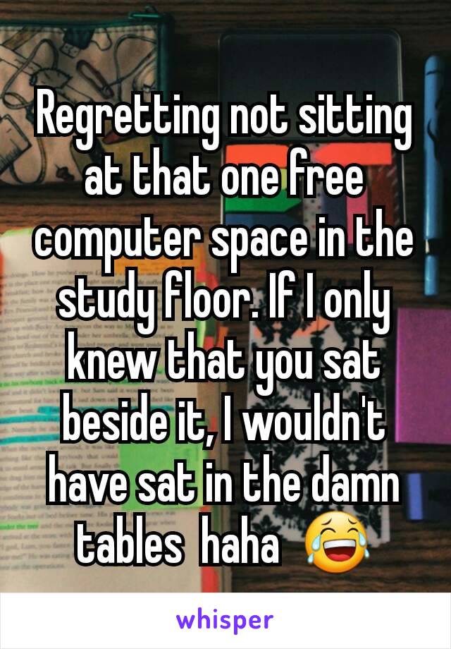 Regretting not sitting at that one free computer space in the study floor. If I only knew that you sat beside it, I wouldn't have sat in the damn tables  haha  😂