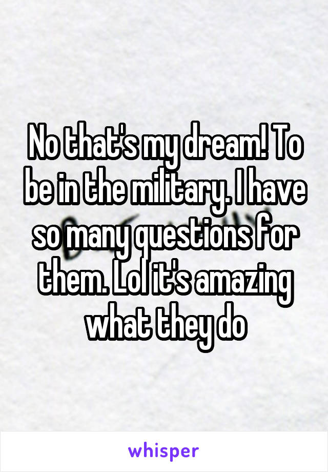 No that's my dream! To be in the military. I have so many questions for them. Lol it's amazing what they do