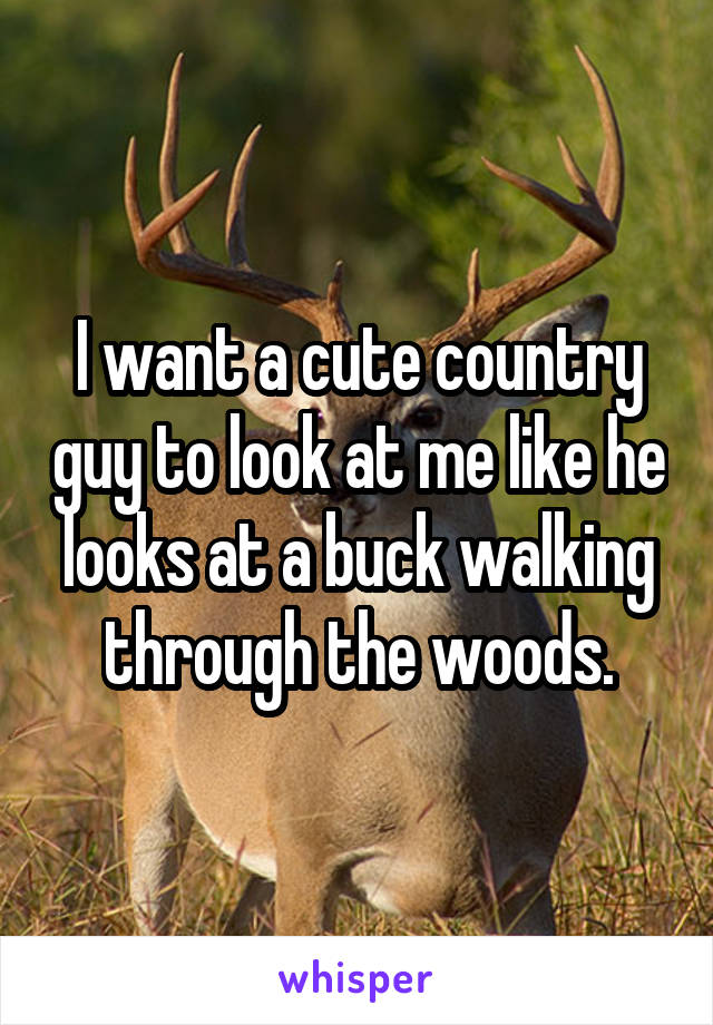 I want a cute country guy to look at me like he looks at a buck walking through the woods.