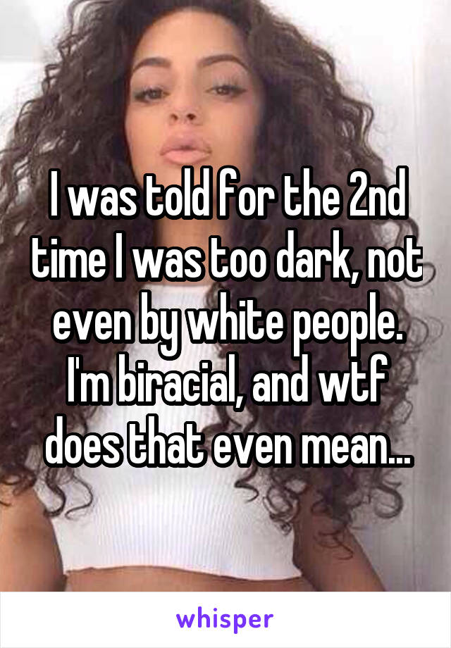 I was told for the 2nd time I was too dark, not even by white people. I'm biracial, and wtf does that even mean...