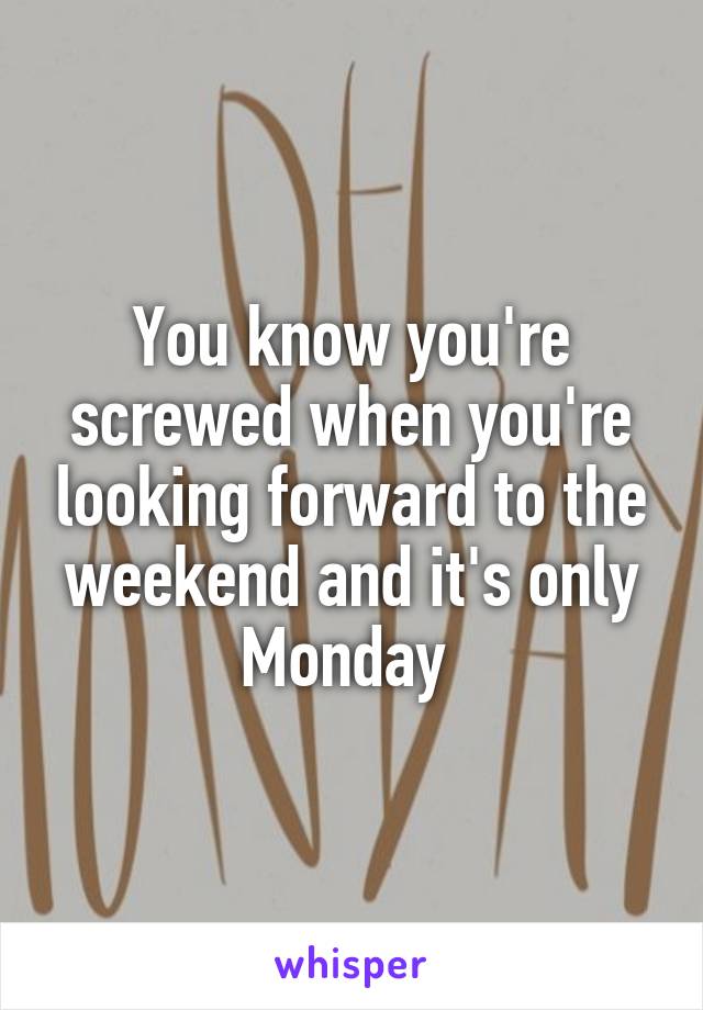 You know you're screwed when you're looking forward to the weekend and it's only Monday 