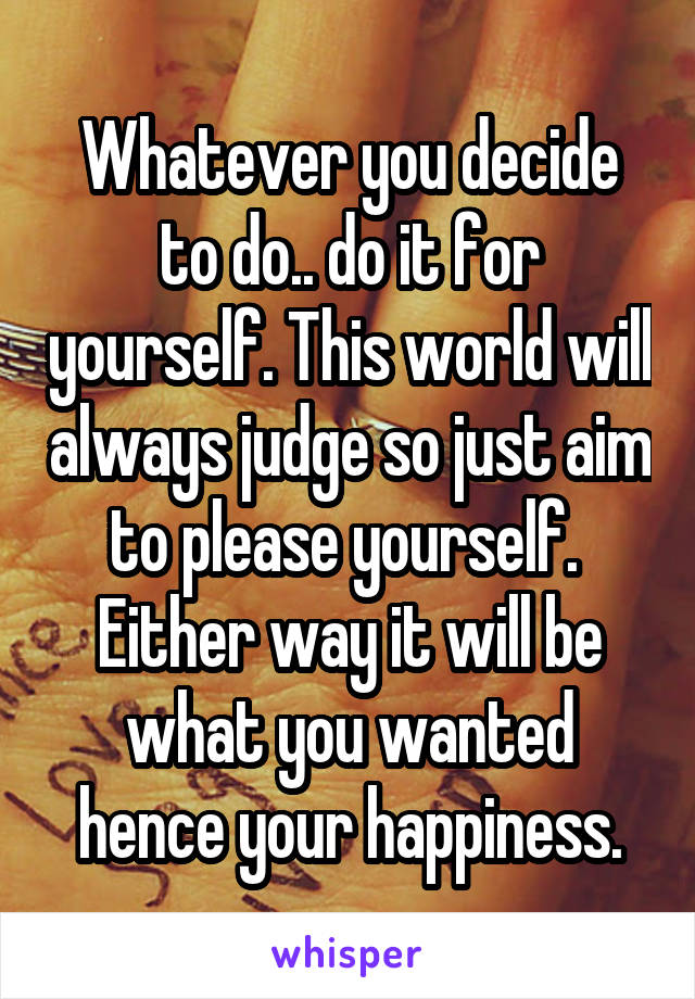 Whatever you decide to do.. do it for yourself. This world will always judge so just aim to please yourself.  Either way it will be what you wanted hence your happiness.