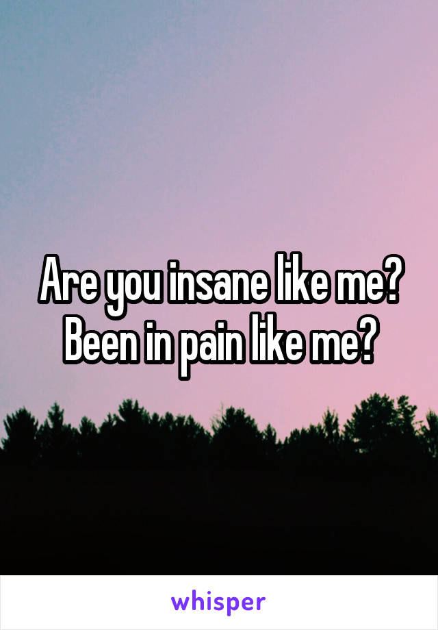 Are you insane like me? Been in pain like me?