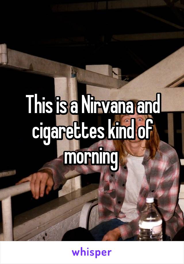 This is a Nirvana and cigarettes kind of morning 