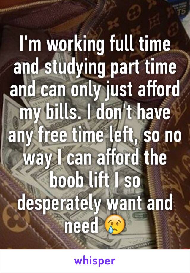 I'm working full time and studying part time and can only just afford my bills. I don't have any free time left, so no way I can afford the boob lift I so desperately want and need 😢