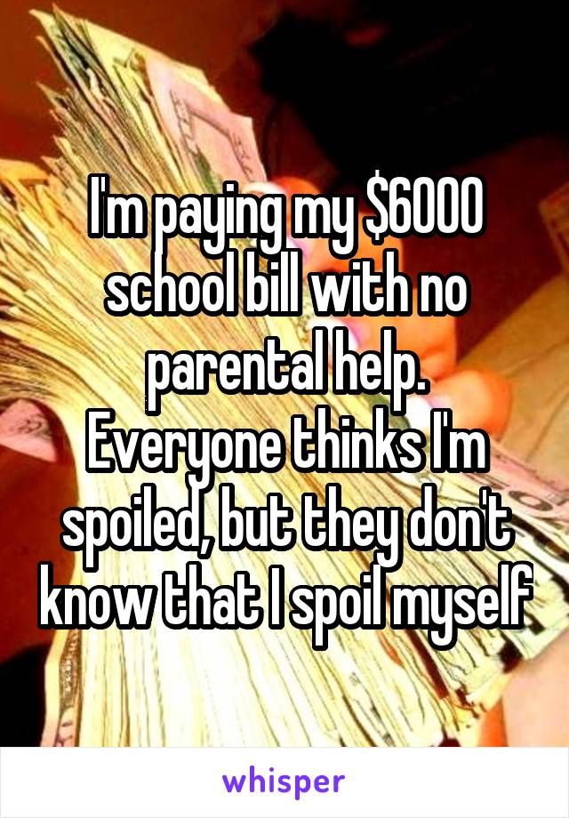 I'm paying my $6000 school bill with no parental help.
Everyone thinks I'm spoiled, but they don't know that I spoil myself