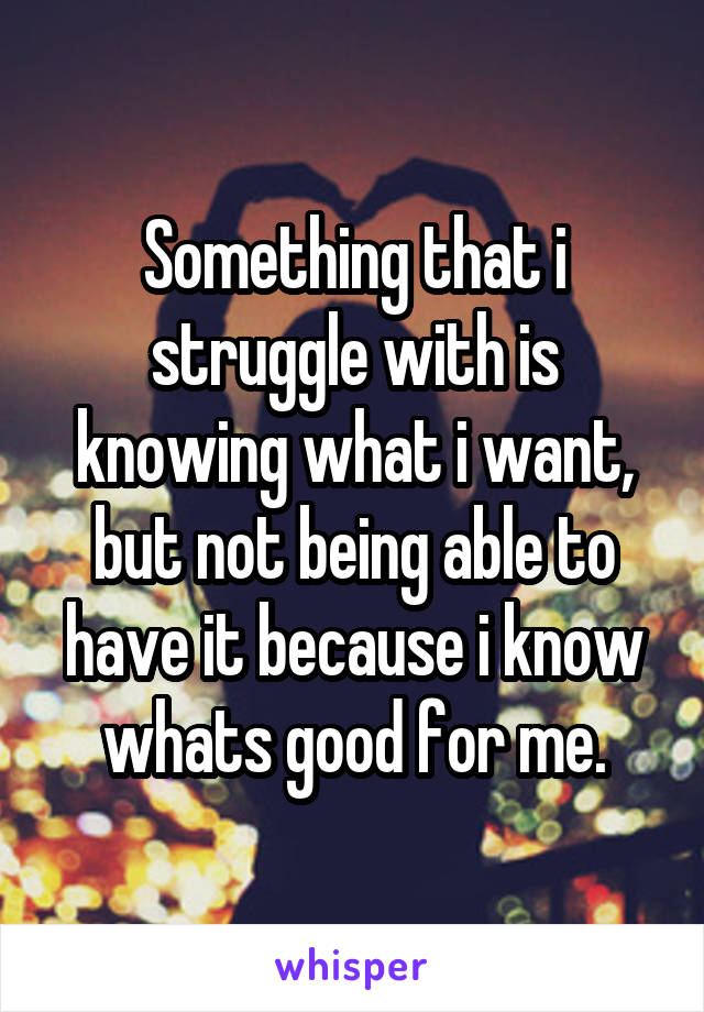 Something that i struggle with is knowing what i want, but not being able to have it because i know whats good for me.