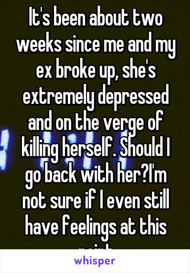 It's been about two weeks since me and my ex broke up, she's extremely depressed and on the verge of killing herself. Should I go back with her?I'm not sure if I even still have feelings at this point