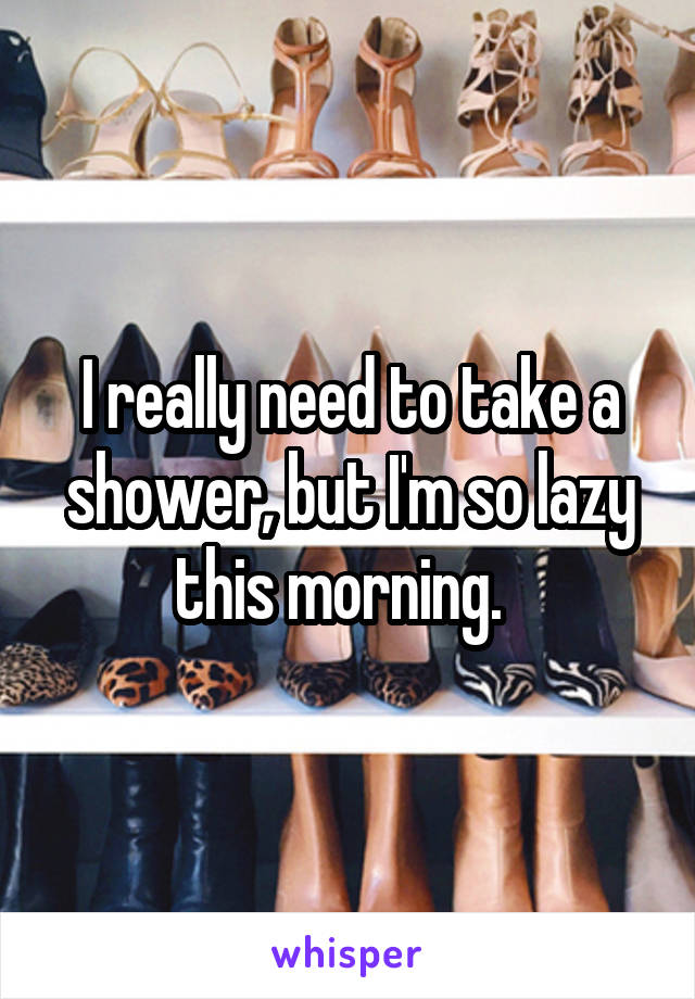 I really need to take a shower, but I'm so lazy this morning.  