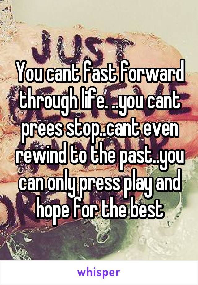 You cant fast forward through life. ..you cant prees stop..cant even rewind to the past..you can only press play and hope for the best