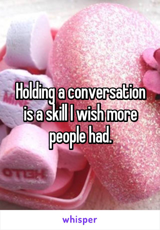 Holding a conversation is a skill I wish more people had.