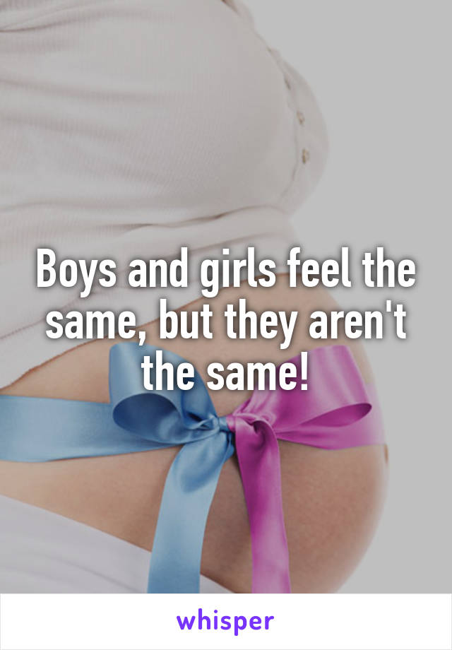 Boys and girls feel the same, but they aren't the same!