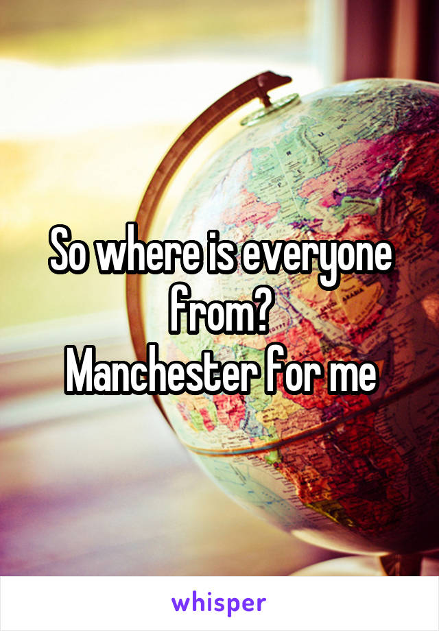 So where is everyone from?
Manchester for me