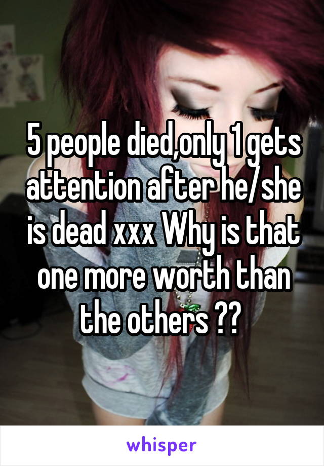 5 people died,only 1 gets attention after he/she is dead xxx Why is that one more worth than the others ?? 