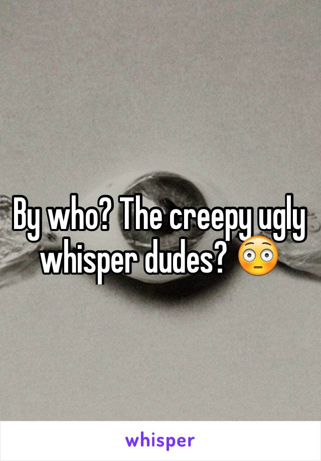 By who? The creepy ugly whisper dudes? 😳