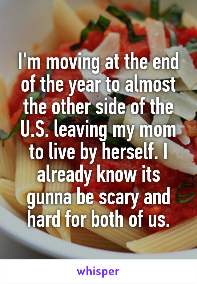 I'm moving at the end of the year to almost the other side of the U.S. leaving my mom to live by herself. I already know its gunna be scary and hard for both of us.