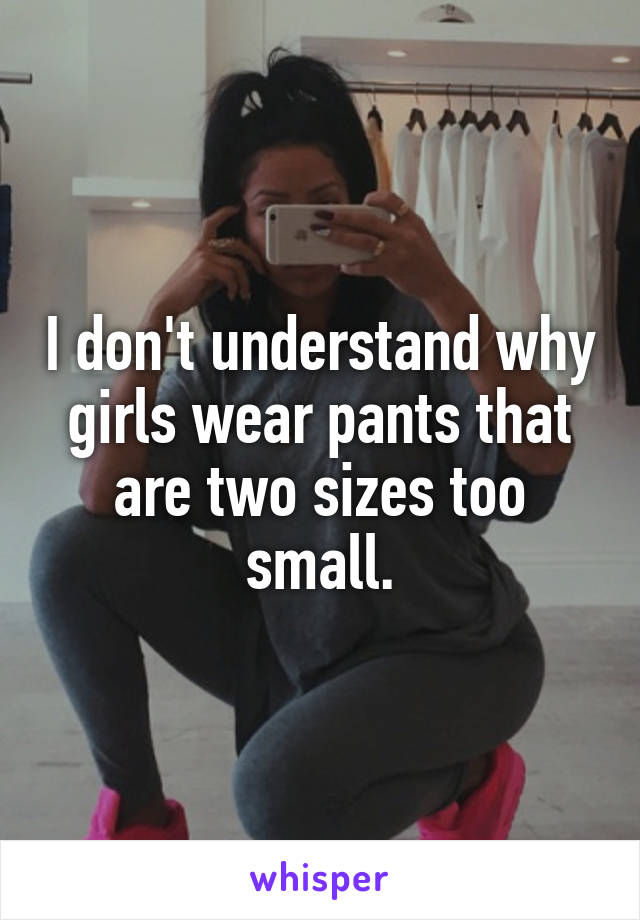 I don't understand why girls wear pants that are two sizes too small.