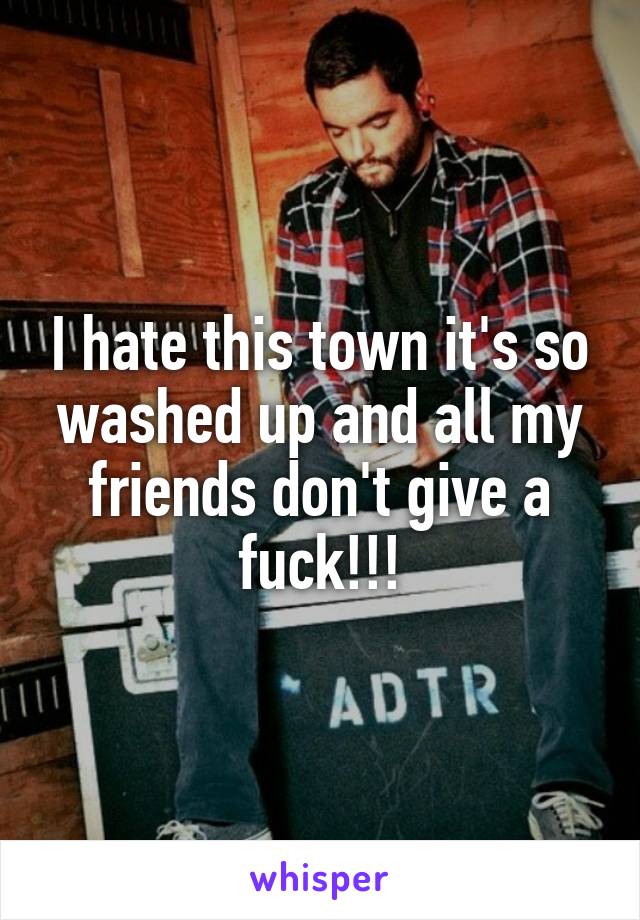 I hate this town it's so washed up and all my friends don't give a fuck!!!