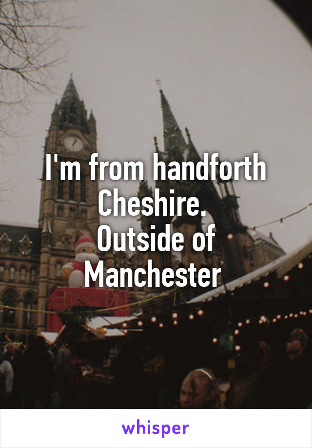 I'm from handforth Cheshire. 
Outside of Manchester 