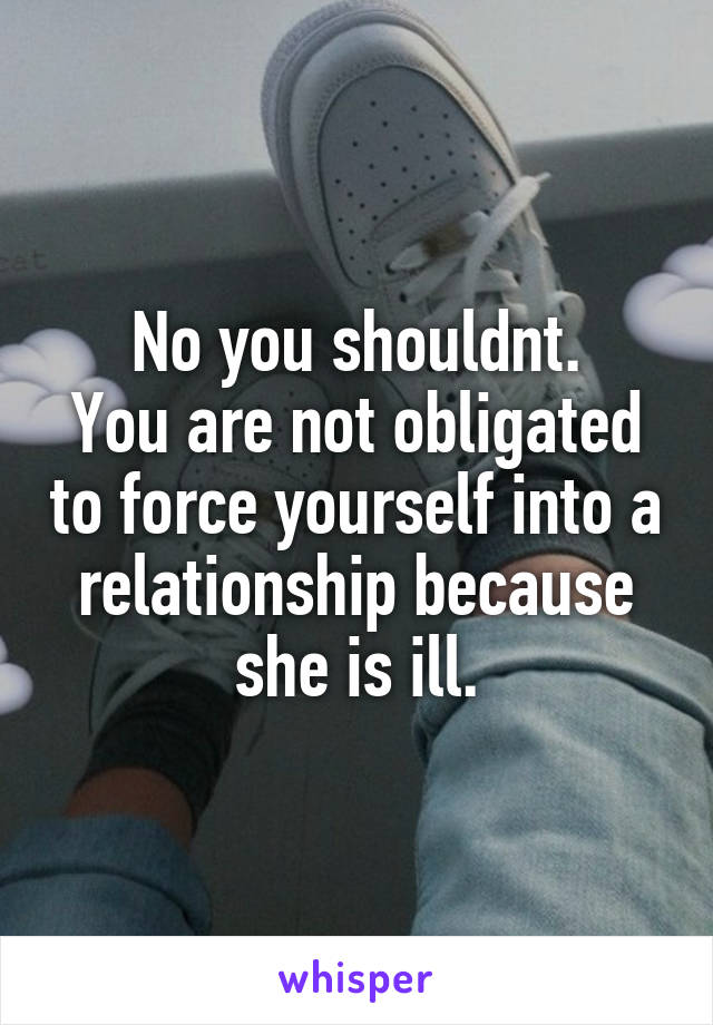 No you shouldnt.
You are not obligated to force yourself into a relationship because she is ill.