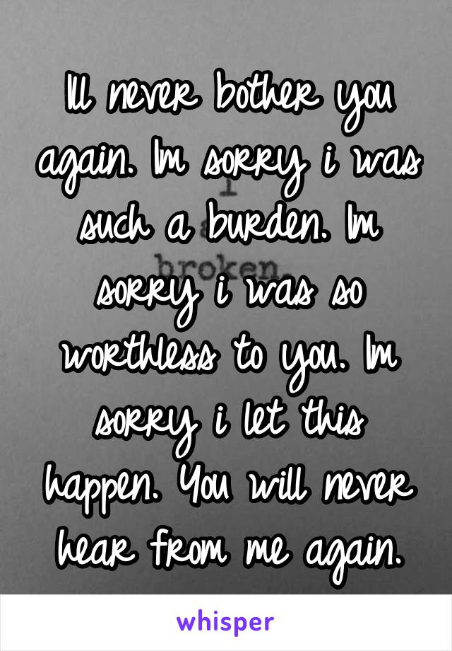 Ill never bother you again. Im sorry i was such a burden. Im sorry i was so worthless to you. Im sorry i let this happen. You will never hear from me again.