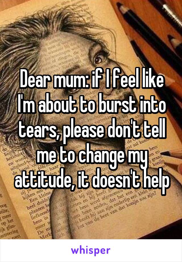 Dear mum: if I feel like I'm about to burst into tears, please don't tell me to change my attitude, it doesn't help