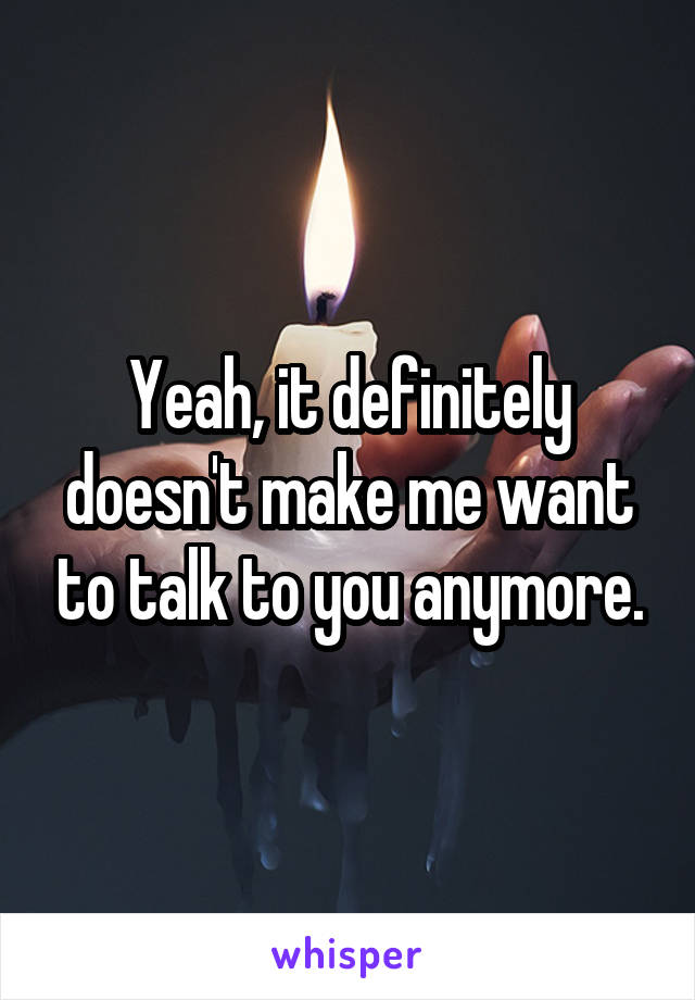 Yeah, it definitely doesn't make me want to talk to you anymore.