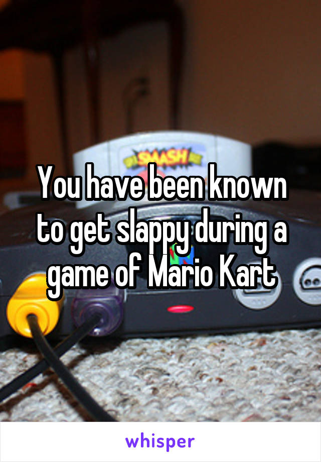 You have been known to get slappy during a game of Mario Kart