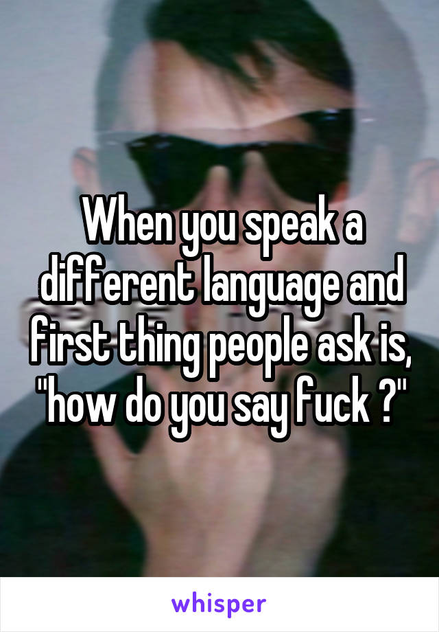 When you speak a different language and first thing people ask is, "how do you say fuck ?"