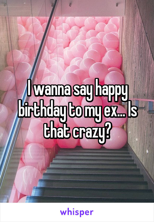 I wanna say happy birthday to my ex... Is that crazy?